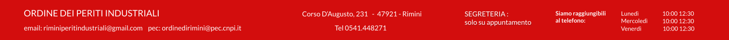 Corso D’Augusto, 231   -  47921 - Rimini    ORDINE DEI PERITI INDUSTRIALI email: riminiperitindustriali@gmail.com    pec: ordinedirimini@pec.cnpi.it Tel 0541.448271  SEGRETERIA : solo su appuntamento   Siamo raggiungibili  al telefono: Lunedì 10:00 12:30 Venerdì 10:00 12:30 10:00 12:30 Mercoledì