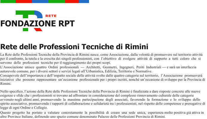 FONDAZIONE RPT Rete delle Professioni Tecniche di Rimini La Rete delle Professioni Tecniche della Provincia di Rimini nasce, come Associazione, dalla volont di promuovere sul territorio attivit per il confronto, la tutela e la crescita dei singoli professionisti, con lobiettivo di svolgere attivit di supporto a tutti coloro che si servono delle professioni tecniche per il raggiungimento dei propri scopi. LAssociazione unisce quattro Ordini professionali -‐ Architetti, Geometri, Ingegneri, Periti Industriali -‐ e sar un interfaccia autorevole comune, per i diversi settori e servizi legati allUrbanistica, Edilizia, Territorio e Normative. Consapevole dellimportanza e dellimpatto sociale delle attivit svolte dalle quattro categorie sul territorio, lAssociazione promuover iniziative che possono rappresentare unoccasione professionale per i propri iscritti, nonch unoccasione di sviluppo per la Provincia di Rimini. Nello specifico, lazione della Rete delle Professioni Tecniche della Provincia di Rimini  finalizzata a dare risposte concrete alle nuove esigenze e sfide che i professionisti si trovano ad affrontare in considerazione del complesso rinnovamento culturale delle categorie avvenuto negli ultimi anni, promuovendo la massima partecipazione degli associati, favorendo la formazione e lo sviluppo dello spirito associativo, promuovendo i rapporti di collaborazione e solidariet tra i professionisti, nel rispetto delle competenze e prerogative di legge di ogni Ordine e Collegio. Questo progetto ha portato a valutare concretamente la possibilit di creare una sede unica, esperienza molto positiva gi attiva in altre Province Italiane, definendo uno spazio comune denominato Palazzo delle Professioni Provincia di Rimini.