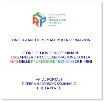 VAI AL PORTALE E CERCA IL CORSO O SEMINARIO CHE FA PER TE CORSI / CONVEGNI / SEMINARI ORGANIZZATI IN COLLABORAZIONE CON LA RETE DELLE PROFESSIONI TECNICHE DI RIMINI  DA OGGI ANCHE PORTALE PER LA FORMAZIONE